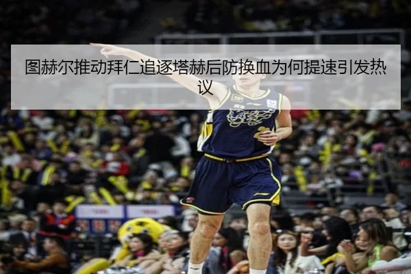 图赫尔推动拜仁追逐塔赫后防换血为何提速引发热议