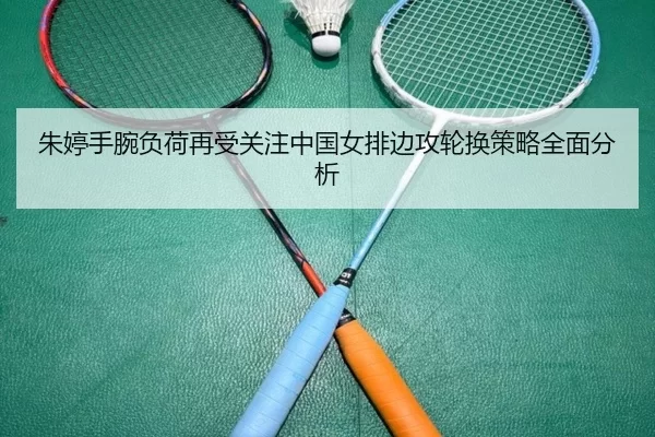 朱婷手腕负荷再受关注中国女排边攻轮换策略全面分析